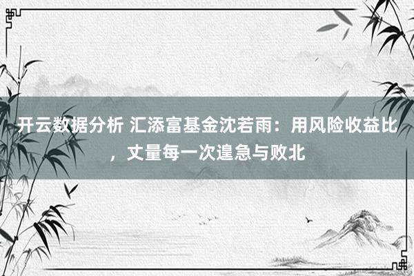 开云数据分析 汇添富基金沈若雨:用风险收益比,丈量每一次遑急与败北