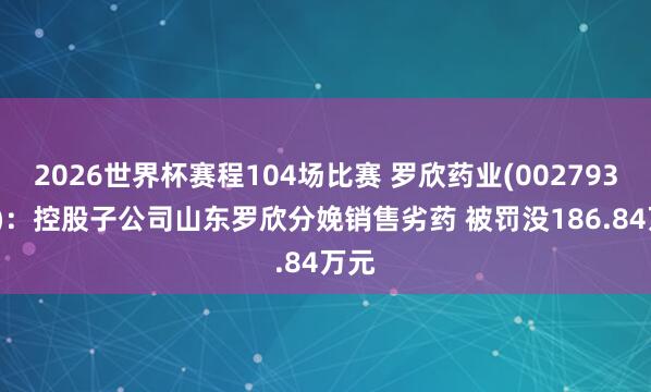 2026世界杯赛程104场比赛 罗欣药业(002793.SZ):控股子公司山东罗欣分娩销售劣药 被罚没186.84万元