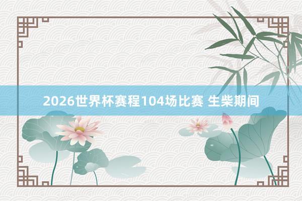 2026世界杯赛程104场比赛 生柴期间