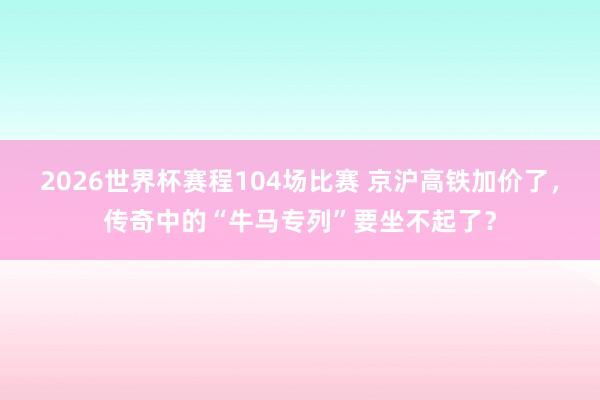 2026世界杯赛程104场比赛 京沪高铁加价了,传奇中的“牛马专列”要坐不起了?