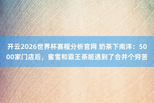 开云2026世界杯赛程分析官网 奶茶下南洋:5000家门店后,蜜雪和霸王茶姬遇到了合并个穷苦