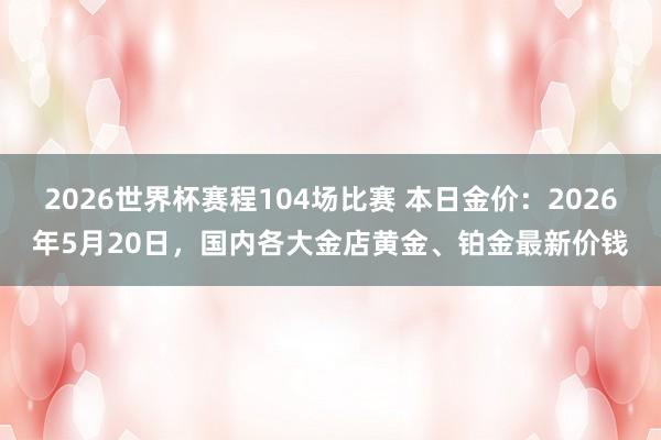 2026世界杯赛程104场比赛 本日金价:2026年5月20日,国内各大金店黄金、铂金最新价钱