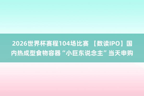 2026世界杯赛程104场比赛 【数读IPO】国内热成型食物容器“小巨东说念主”当天申购