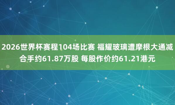 2026世界杯赛程104场比赛 福耀玻璃遭摩根大通减合手约61.87万股 每股作价约61.21港元