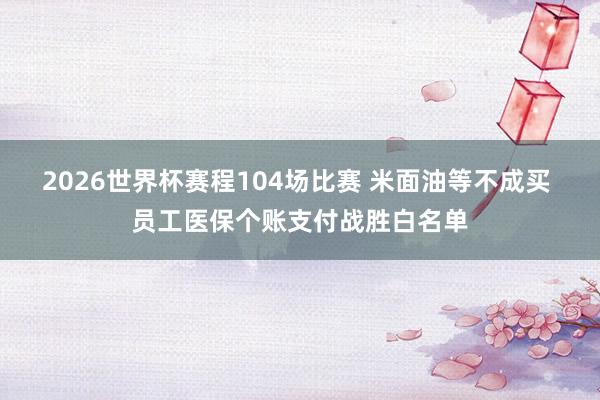 2026世界杯赛程104场比赛 米面油等不成买 员工医保个账支付战胜白名单