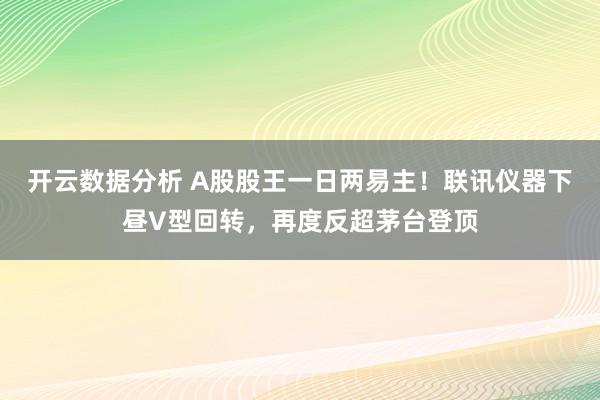 开云数据分析 A股股王一日两易主！联讯仪器下昼V型回转，再度反超茅台登顶