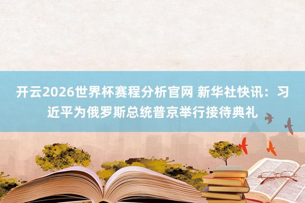 开云2026世界杯赛程分析官网 新华社快讯:习近平为俄罗斯总统普京举行接待典礼