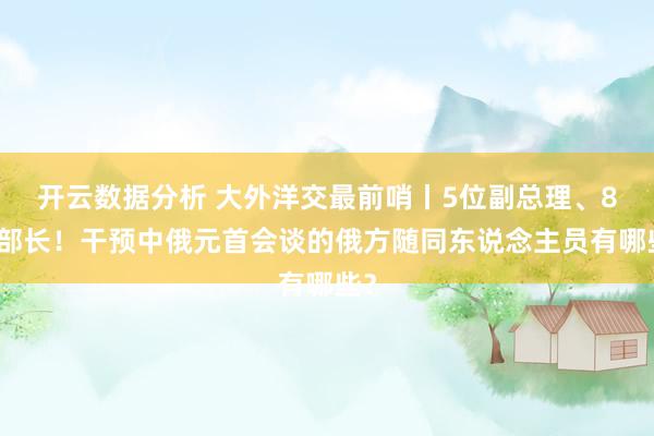 开云数据分析 大外洋交最前哨丨5位副总理、8位部长！干预中俄元首会谈的俄方随同东说念主员有哪些？