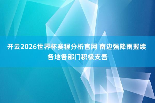开云2026世界杯赛程分析官网 南边强降雨握续 各地各部门积极支吾