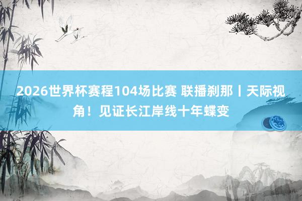 2026世界杯赛程104场比赛 联播刹那丨天际视角!见证长江岸线十年蝶变