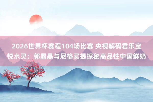 2026世界杯赛程104场比赛 央视解码君乐宝悦水灵:郭晶晶与尼格买提探秘高品性中国鲜奶