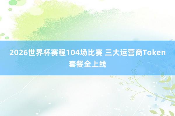 2026世界杯赛程104场比赛 三大运营商Token套餐全上线