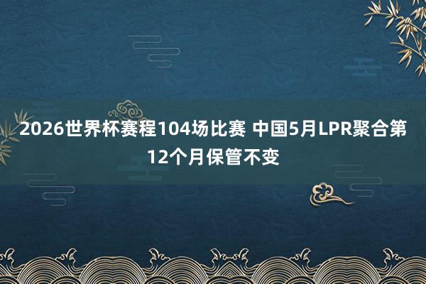2026世界杯赛程104场比赛 中国5月LPR聚合第12个月保管不变