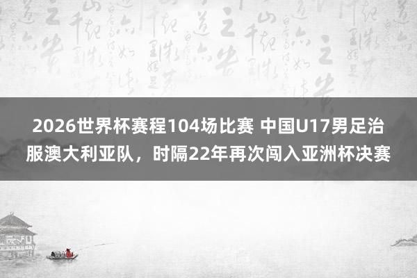 2026世界杯赛程104场比赛 中国U17男足治服澳大利亚队,时隔22年再次闯入亚洲杯决赛