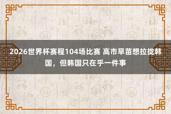2026世界杯赛程104场比赛 高市早苗想拉拢韩国，但韩国只在乎一件事