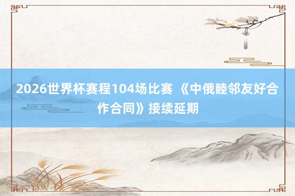 2026世界杯赛程104场比赛 《中俄睦邻友好合作合同》接续延期