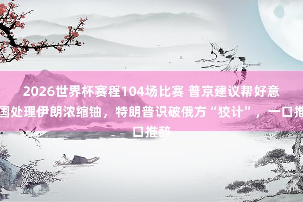 2026世界杯赛程104场比赛 普京建议帮好意思国处理伊朗浓缩铀,特朗普识破俄方“狡计”,一口推辞