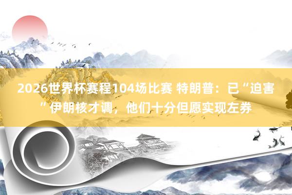2026世界杯赛程104场比赛 特朗普:已“迫害”伊朗核才调,他们十分但愿实现左券
