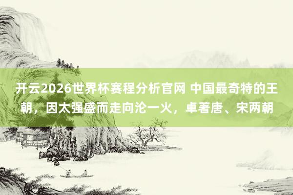 开云2026世界杯赛程分析官网 中国最奇特的王朝,因太强盛而走向沦一火,卓著唐、宋两朝