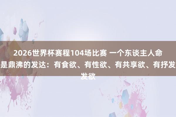 2026世界杯赛程104场比赛 一个东谈主人命力是鼎沸的发达:有食欲、有性欲、有共享欲、有抒发欲