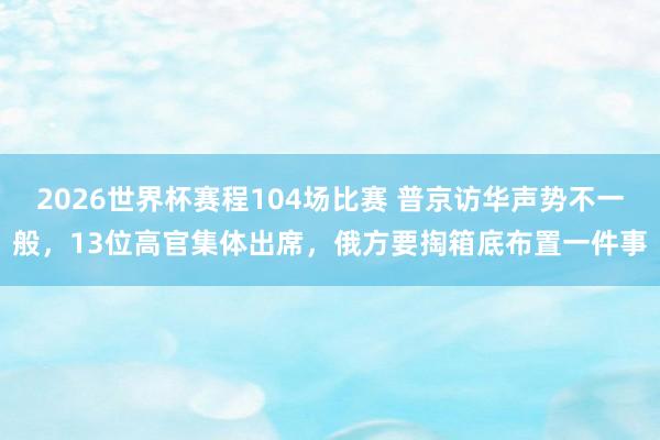 2026世界杯赛程104场比赛 普京访华声势不一般,13位高官集体出席,俄方要掏箱底布置一件事
