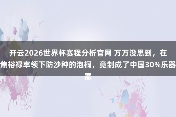 开云2026世界杯赛程分析官网 万万没思到,在焦裕禄率领下防沙种的泡桐,竟制成了中国30%乐器