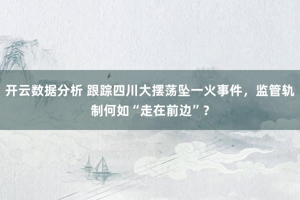 开云数据分析 跟踪四川大摆荡坠一火事件,监管轨制何如“走在前边”?