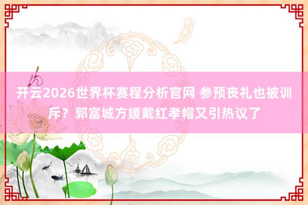开云2026世界杯赛程分析官网 参预丧礼也被训斥?郭富城方媛戴红孝帽又引热议了