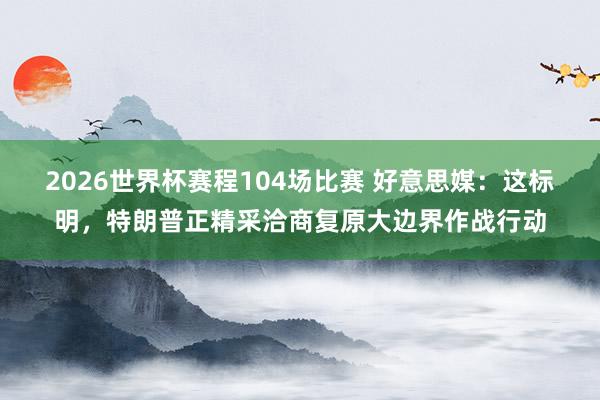 2026世界杯赛程104场比赛 好意思媒:这标明,特朗普正精采洽商复原大边界作战行动