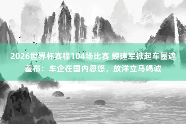 2026世界杯赛程104场比赛 魏建军掀起车圈遮羞布:车企在国内忽悠,放洋立马竭诚