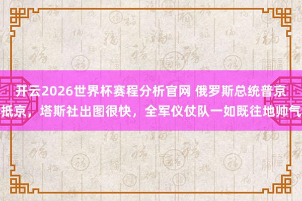 开云2026世界杯赛程分析官网 俄罗斯总统普京抵京，塔斯社出图很快，全军仪仗队一如既往地帅气