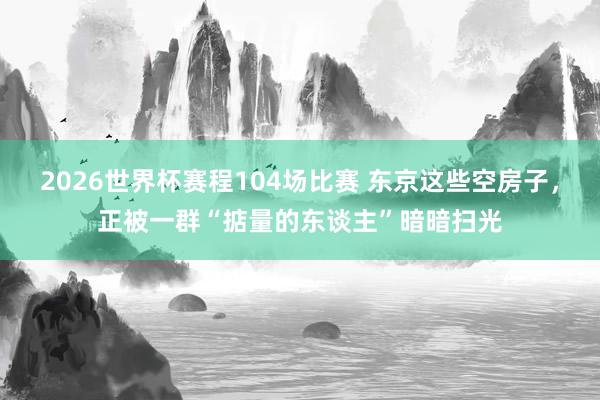 2026世界杯赛程104场比赛 东京这些空房子,正被一群“掂量的东谈主”暗暗扫光