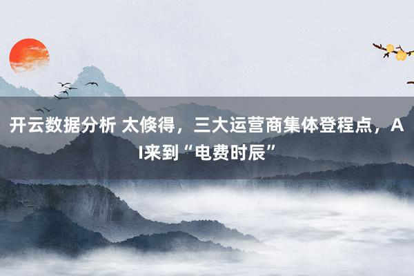 开云数据分析 太倏得，三大运营商集体登程点，AI来到“电费时辰”
