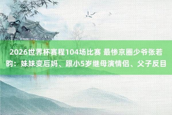 2026世界杯赛程104场比赛 最惨京圈少爷张若昀:妹妹变后妈、跟小5岁继母演情侣、父子反目