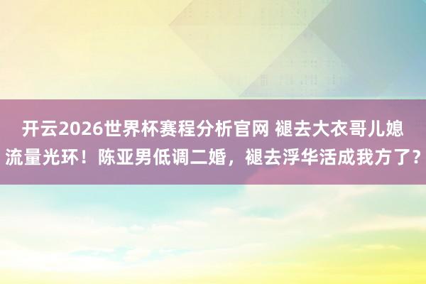 开云2026世界杯赛程分析官网 褪去大衣哥儿媳流量光环!陈亚男低调二婚,褪去浮华活成我方了?