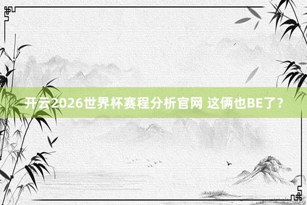 开云2026世界杯赛程分析官网 这俩也BE了？