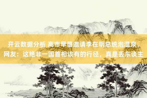 开云数据分析 高市早苗邀请李在明总统泡温泉,网友:这绝非一国首相该有的行径,真是丢东谈主
