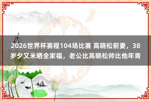 2026世界杯赛程104场比赛 高晓松前妻，38岁夕又米晒全家福，老公比高晓松帅比他年青