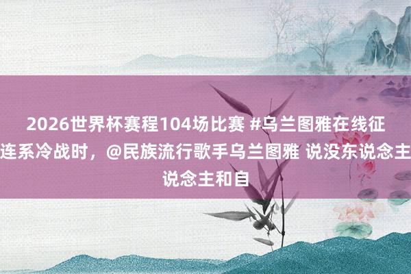 2026世界杯赛程104场比赛 #乌兰图雅在线征婚# 连系冷战时，@民族流行歌手乌兰图雅 说没东说念主和自