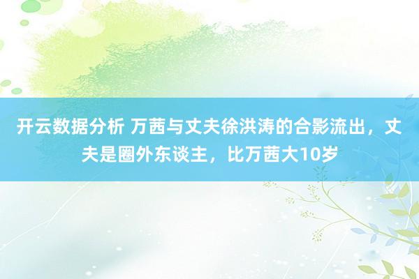 开云数据分析 万茜与丈夫徐洪涛的合影流出,丈夫是圈外东谈主,比万茜大10岁