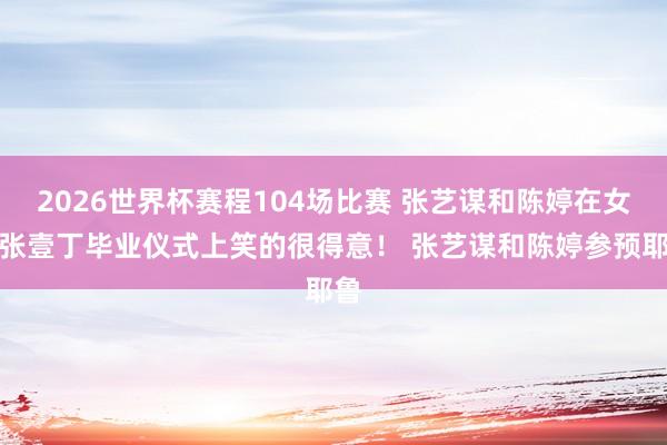2026世界杯赛程104场比赛 张艺谋和陈婷在女儿张壹丁毕业仪式上笑的很得意! 张艺谋和陈婷参预耶鲁
