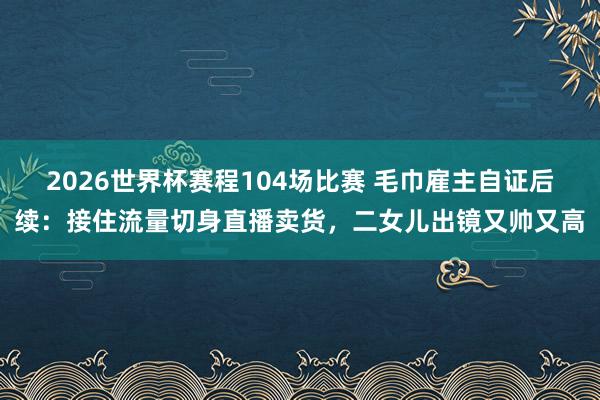 2026世界杯赛程104场比赛 毛巾雇主自证后续:接住流量切身直播卖货,二女儿出镜又帅又高