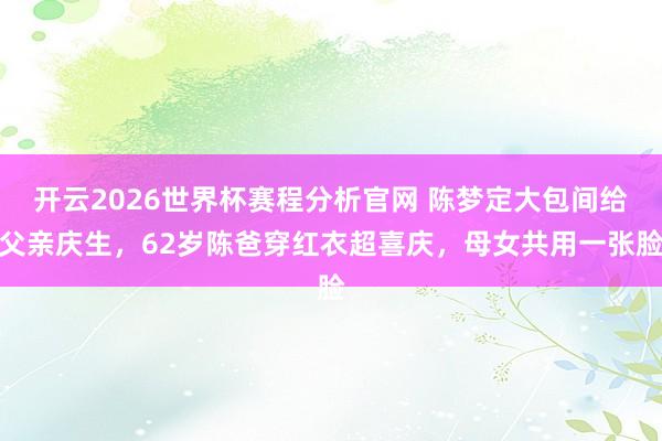 开云2026世界杯赛程分析官网 陈梦定大包间给父亲庆生，62岁陈爸穿红衣超喜庆，母女共用一张脸