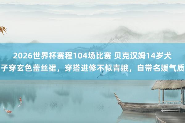 2026世界杯赛程104场比赛 贝克汉姆14岁犬子穿玄色蕾丝裙,穿搭进修不似青娥,自带名媛气质