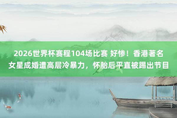 2026世界杯赛程104场比赛 好惨!香港著名女星成婚遭高层冷暴力,怀胎后平直被踢出节目