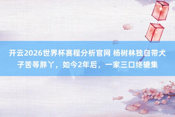 开云2026世界杯赛程分析官网 杨树林独自带犬子苦等胖丫,如今2年后,一家三口终辘集