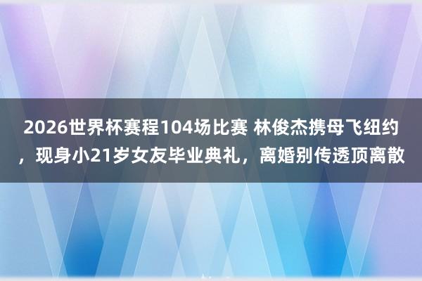 2026世界杯赛程104场比赛 林俊杰携母飞纽约,现身小21岁女友毕业典礼,离婚别传透顶离散