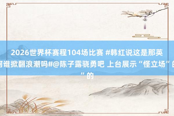 2026世界杯赛程104场比赛 #韩红说这是那英阿谁掀翻浪潮吗#@陈子露骁勇吧 上台展示“怪立场”的