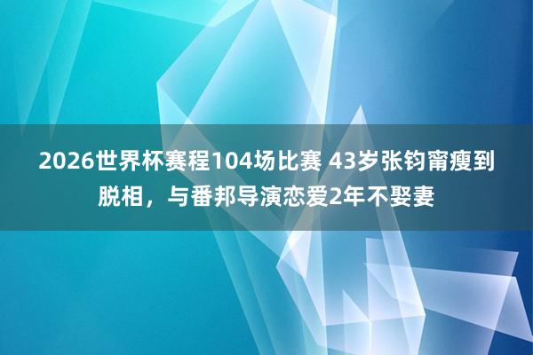 2026世界杯赛程104场比赛 43岁张钧甯瘦到脱相,与番邦导演恋爱2年不娶妻
