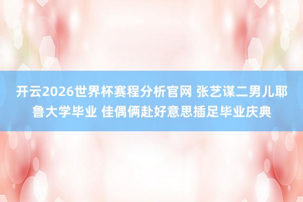 开云2026世界杯赛程分析官网 张艺谋二男儿耶鲁大学毕业 佳偶俩赴好意思插足毕业庆典